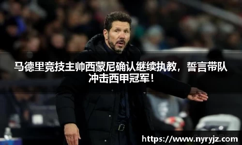马德里竞技主帅西蒙尼确认继续执教，誓言带队冲击西甲冠军！